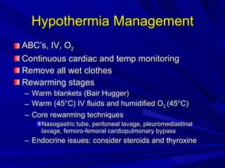 Hypothermia Management ABC’s, IV, O 2 Continuous cardiac and temp monitoring Remove all wet clothes Rewarming stages Warm blankets (Bair Hugger) Warm (45 °C)  IV fluids and humidified O 2  (45 °C) Core rewarming techniques Nasogastric tube, peritoneal lavage, pleuromediastinal lavage, femoro-femoral cardiopulmonary bypass Endocrine issues: consider steroids and thyroxine 