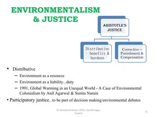 ENVIRONMENTALISM
& JUSTICE
Aristotle’s
Justice
Distributive
– benefits &
burdens
Corrective –
Punishment &
Compensation
• Distributive
– Environment as a resource
– Environment as a liability...duty
– 1991, Global Warming in an Unequal World - A Case of Environmental
Colonialism by Anil Agarwal & Sunita Narain
• Participatory justice...to be part of decision making/environmental debates
11
Dr Venkata Krishnan, PDPU, Gandhinagar,
Gujarat
 