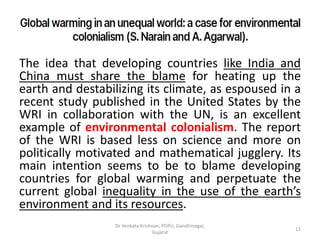 The idea that developing countries like India and
China must share the blame for heating up the
earth and destabilizing its climate, as espoused in a
recent study published in the United States by the
WRI in collaboration with the UN, is an excellent
example of environmental colonialism. The report
of the WRI is based less on science and more on
politically motivated and mathematical jugglery. Its
main intention seems to be to blame developing
countries for global warming and perpetuate the
current global inequality in the use of the earth’s
environment and its resources.
12
Dr Venkata Krishnan, PDPU, Gandhinagar,
Gujarat
 