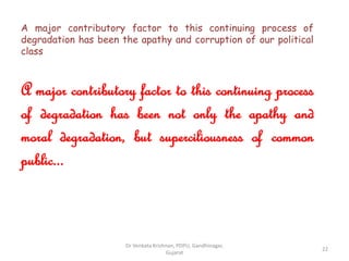 A major contributory factor to this continuing process of
degradation has been the apathy and corruption of our political
class
A major contributory factor to this continuing process
of degradation has been not only the apathy and
moral degradation, but superciliousness of common
public...
22
Dr Venkata Krishnan, PDPU, Gandhinagar,
Gujarat
 