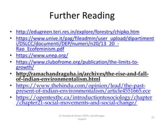 Further Reading
• http://edugreen.teri.res.in/explore/forestry/chipko.htm
• https://www.unive.it/pag/fileadmin/user_upload/dipartiment
i/DSLCC/documenti/DEP/numeri/n20/13_20_-
Rao_Ecofeminism.pdf
• https://www.unep.org/
• https://www.clubofrome.org/publication/the-limits-to-
growth/
• http://ramachandraguha.in/archives/the-rise-and-fall-
of-indian-environmentalism.html
• https://www.thehindu.com/opinion/lead/the-past-
present-of-indian-environmentalism/article4551665.ece
• https://opentextbc.ca/introductiontosociology/chapter
/chapter21-social-movements-and-social-change/
23
Dr Venkata Krishnan, PDPU, Gandhinagar,
Gujarat
 