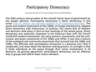 Participatory Democracy
https://www.oxfordreference.com/view/10.1093/oi/authority.20110803100308454
The 20th-century reincarnation of the ancient Greek ideal of government by
the people (demos). Participatory democracy is direct democracy, in the
sense that all citizens are actively involved in all important decisions. The
youth and student movements of the 1960s, in Europe and America, adopted
direct democracy with enthusiasm. In practice, this meant that all debates
and decisions took place in face-to-face meetings of the whole group. Direct
democracy was especially important in the American New Left, the French
and British student movements, the early women's movements, and the anti-
nuclear and peace movements of the 1960s and 1970s. It was also a feature
of the ecological and community movements that survived into the 1980s and
1990s. The difficulty with participatory democracy is a practical one—that it
complicates and slows down the decision-making process. Its strength is that
it binds individuals to the group through their active involvement in all
decisions. By general agreement, participatory democracy can be effective
only in groups with 500 or fewer active members.
26
Dr Venkata Krishnan, PDPU, Gandhinagar,
Gujarat
 