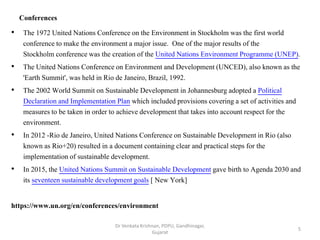 Conferences
• The 1972 United Nations Conference on the Environment in Stockholm was the first world
conference to make the environment a major issue. One of the major results of the
Stockholm conference was the creation of the United Nations Environment Programme (UNEP).
• The United Nations Conference on Environment and Development (UNCED), also known as the
'Earth Summit', was held in Rio de Janeiro, Brazil, 1992.
• The 2002 World Summit on Sustainable Development in Johannesburg adopted a Political
Declaration and Implementation Plan which included provisions covering a set of activities and
measures to be taken in order to achieve development that takes into account respect for the
environment.
• In 2012 -Rio de Janeiro, United Nations Conference on Sustainable Development in Rio (also
known as Rio+20) resulted in a document containing clear and practical steps for the
implementation of sustainable development.
• In 2015, the United Nations Summit on Sustainable Development gave birth to Agenda 2030 and
its seventeen sustainable development goals [ New York]
https://www.un.org/en/conferences/environment
5
Dr Venkata Krishnan, PDPU, Gandhinagar,
Gujarat
 