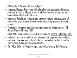• Philosophy of Nature...Ancient subject
• Aristotle, Hobbes, Rousseau, Mill...sketched and appreciated diverse
pictures of nature...Mostly in this tradition – nature untouched by
humanity is utterly without value
• Industrial Revolution time attitude towards nature changed...love of
nature has grown...even 2 movements each progressing with equal
rapidity
• The insight humanity has potential to profoundly affect nature – GP
Marsh, Man and Nature 1864
• After WWII eloquently expressed...A. Leopold, R. Carson (Silent Spring)...
• Individual acts on immediate self interest, but, together we produce...
outcomes that are worse for all of us – realisation...solution mutual
coercion mutually agreed upon (Hardin)
• So, 1960s &70s writings brought...to political theory & philosophy
6
Dr Venkata Krishnan, PDPU, Gandhinagar,
Gujarat
 