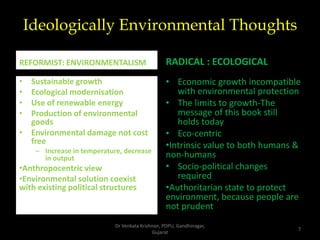 Ideologically Environmental Thoughts
REFORMIST: ENVIRONMENTALISM
• Sustainable growth
• Ecological modernisation
• Use of renewable energy
• Production of environmental
goods
• Environmental damage not cost
free
– Increase in temperature, decrease
in output
•Anthropocentric view
•Environmental solution coexist
with existing political structures
RADICAL : ECOLOGICAL
• Economic growth incompatible
with environmental protection
• The limits to growth-The
message of this book still
holds today
• Eco-centric
•Intrinsic value to both humans &
non-humans
• Socio-political changes
required
•Authoritarian state to protect
environment, because people are
not prudent
7
Dr Venkata Krishnan, PDPU, Gandhinagar,
Gujarat
 