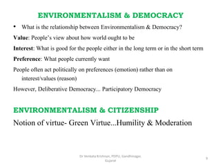 ENVIRONMENTALISM & DEMOCRACY
• What is the relationship between Environmentalism & Democracy?
Value: People’s view about how world ought to be
Interest: What is good for the people either in the long term or in the short term
Preference: What people currently want
People often act politically on preferences (emotion) rather than on
interest/values (reason)
However, Deliberative Democracy... Participatory Democracy
ENVIRONMENTALISM & CITIZENSHIP
Notion of virtue- Green Virtue...Humility & Moderation
9
Dr Venkata Krishnan, PDPU, Gandhinagar,
Gujarat
 