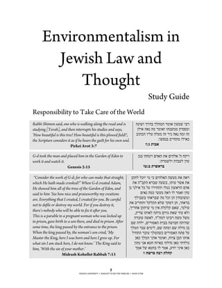 Environmentalism in
        Jewish Law and
           Thought
                                                                                               Study Guide
Responsibility to Take Care of the World
Rabbi Shimon said, one who is walking along the road and is                          ,.%(% *#-" *+,', #'%) $%&'( !"#
studying [Torah], and then interrupts his studies and says,                           $+!) ,). ,' #'%)% %2.('' /!01'%
'How beautiful is this tree! How beautiful is this plowed field!',                   "%24, %!+& ,+&' ,3 #!. ,). ,'% ,3
the Scripture considers it as if he bears the guilt for his own soul.                              :%(1." "!!52' %+!)4
                          Pirkei Avot 3:7                                                  &:% !"#$

G-d took the man and placed him in the Garden of Eden to                               $7" %,5.!% 6-), 2) 6!,+) ', 5/!%
work it and watch it.                                                                                :,#'(+% ,-"&+ $-&
                      Genesis 2:15                                                         "*:# !'($)#

 “Consider the work of G-d; for who can make that straight,                     $/2+ +4%! !' !4 6!,+), ,(&' 2) ,)#
which He hath made crooked?” When G-d created Adam,                              2) ,""/, )#"( ,&(" ,%2%& #() 2)
He showed him all of the trees of the Garden of Eden, and                     $7 !.+!) +4 +& %#!35,% %+8. $%()#, 6-)
said to him ‘See how nice and praiseworthy my creations                                6!). ,'4 !(&' ,)# %+ #')% $-&
are. Everything that I created, I created for you. Be careful                     *+!"(" !2)#"( ,' +4% $, $!5"%('%
not to defile or destroy my world. For if you destroy it,                     2) "!#52% +/+/2 )+( *2&- $2 ,!2)#"
                                                                              ,*!#5) $/2!( !' $!) 2+/+/ 6)( ,!'+%&
there’s nobody who will be able to fix it after you.
                                                                                   ,/!-9 %2%)+ ,2!' 6#%7 2)( -%& )+%
This is a parable to a pregnant woman who was locked up                           ,#"%& ,()+ ,-",'+ %.!"# ,(' +('
in prison, gave birth to a son there, and died in prison. After                6( ,-+! ,6!#%0), 2!"" ,(%"5 ,2!,(
some time, the king passed by the entrance to the prison.                      *+', #"& 6!'!+ ,6( ,2'% 6( ,+-7 $"
When the king passed by, the woman’s son cried, ‘My                              +!52, #"%& *+',(4 6!#%0), 521 +&
Master the King, here I was born and here I grew up. For                           $)4 *+', !.-) #'%)% ,5%%9 $", %2%)
what sin I am stuck here, I do not know.’ The King said to                        $%2. !.) )85 ,3!)" !2+-7 $)4 !2-+%.
him, ‘With the sin of your mother.’                                                 *') +( )85" %+ #') ,&-%! !.!) $)4
                     Midrash Kohellet Rabbah 7:13                                        & ,(). ,#) !+,-


                                                            7
                                YESHIVA UNIVERSITY • SHAVUOT TO-GO FOR FAMILIES • SIVAN 5768
 