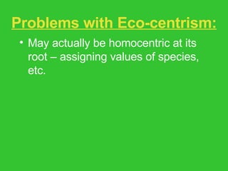 Problems with Eco-centrism: May actually be homocentric at its root – assigning values of species, etc. Fuzziness between facts and values, is and ought. Assumption of moral progress. Feminist critique – glosses over issues of race, gender, class, species difference. 