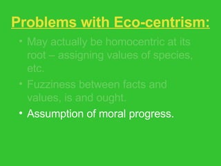 Problems with Eco-centrism: May actually be homocentric at its root – assigning values of species, etc. Fuzziness between facts and values, is and ought. Assumption of moral progress. Feminist critique – glosses over issues of race, gender, class, species difference. 