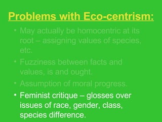 Problems with Eco-centrism: May actually be homocentric at its root – assigning values of species, etc. Fuzziness between facts and values, is and ought. Assumption of moral progress. Feminist critique – glosses over issues of race, gender, class, species difference. 