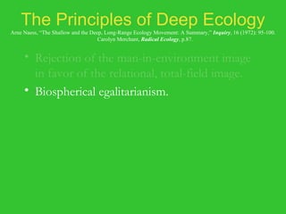 The Principles of Deep Ecology Arne Naess, “The Shallow and the Deep, Long-Range Ecology Movement: A Summary,”  Inquiry , 16 (1972): 95-100.   Carolyn Merchant,  Radical Ecology , p.87. Rejection of the man-in-environment image in favor of the relational, total-field image. Biospherical egalitarianism. Principles of diversity and of symbiosis. Anti-class posture. Fight against pollution and resource depletion. Complexity, not complication. Local autonomy and decentralization. 