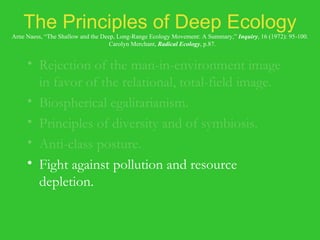 The Principles of Deep Ecology Arne Naess, “The Shallow and the Deep, Long-Range Ecology Movement: A Summary,”  Inquiry , 16 (1972): 95-100.   Carolyn Merchant,  Radical Ecology , p.87. Rejection of the man-in-environment image in favor of the relational, total-field image. Biospherical egalitarianism. Principles of diversity and of symbiosis. Anti-class posture. Fight against pollution and resource depletion. Complexity, not complication. Local autonomy and decentralization. 