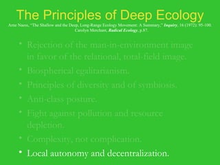 The Principles of Deep Ecology Arne Naess, “The Shallow and the Deep, Long-Range Ecology Movement: A Summary,”  Inquiry , 16 (1972): 95-100.   Carolyn Merchant,  Radical Ecology , p.87. Rejection of the man-in-environment image in favor of the relational, total-field image. Biospherical egalitarianism. Principles of diversity and of symbiosis. Anti-class posture. Fight against pollution and resource depletion. Complexity, not complication. Local autonomy and decentralization. 