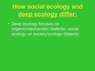 How social ecology and  deep ecology differ: Deep ecology focuses on organic/mechanistic dialectic, social ecology on society/ecology dialectic. Social ecology focuses on an anthropocentric ethics. Social ecology less radical on issue of population stabilization. 