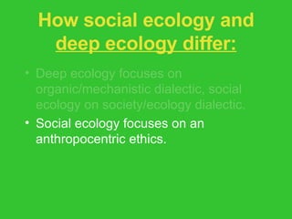 How social ecology and  deep ecology differ: Deep ecology focuses on organic/mechanistic dialectic, social ecology on society/ecology dialectic. Social ecology focuses on an anthropocentric ethics. Social ecology less radical on issue of population stabilization. 