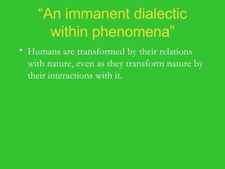 “ An immanent dialectic within phenomena” Humans are transformed by their relations with nature, even as they transform nature by their interactions with it. Nature is not just the passive receptor of human action, but the active transformer of human labor. Nature interacts with humanity to yield the actualization of their common potentialities in the natural and social worlds. 