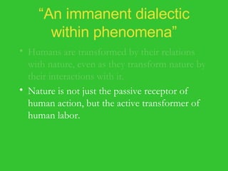 “ An immanent dialectic within phenomena” Humans are transformed by their relations with nature, even as they transform nature by their interactions with it. Nature is not just the passive receptor of human action, but the active transformer of human labor. Nature interacts with humanity to yield the actualization of their common potentialities in the natural and social worlds. 