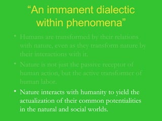 “ An immanent dialectic within phenomena” Humans are transformed by their relations with nature, even as they transform nature by their interactions with it. Nature is not just the passive receptor of human action, but the active transformer of human labor. Nature interacts with humanity to yield the actualization of their common potentialities in the natural and social worlds. 