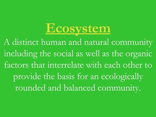 Ecosystem A distinct human and natural community including the social as well as the organic factors that interrelate with each other to provide the basis for an ecologically rounded and balanced community. 