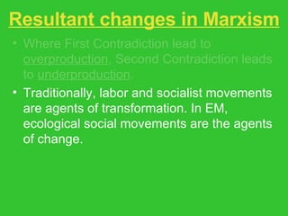 Resultant changes in Marxism Where First Contradiction lead to  overproduction , Second Contradiction leads to  underproduction . Traditionally, labor and socialist movements are agents of transformation. In EM, ecological social movements are the agents of change. State socialism rejected in favor of localization and appropriate technologies and systems. 