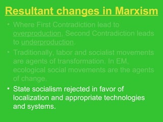Resultant changes in Marxism Where First Contradiction lead to  overproduction , Second Contradiction leads to  underproduction . Traditionally, labor and socialist movements are agents of transformation. In EM, ecological social movements are the agents of change. State socialism rejected in favor of localization and appropriate technologies and systems. 