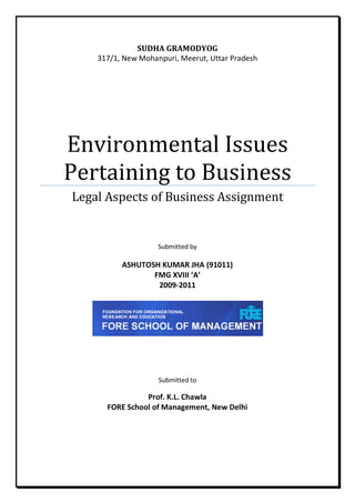 SUDHA GRAMODYOG
    317/1, New Mohanpuri, Meerut, Uttar Pradesh




Environmental Issues
Pertaining to Business
Legal Aspects of Business Assignment


                    Submitted by

          ASHUTOSH KUMAR JHA (91011)
                 FMG XVIII ‘A’
                  2009-2011




                    Submitted to

                Prof. K.L. Chawla
      FORE School of Management, New Delhi
 