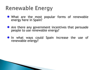  What are the most popular forms of renewable
  energy here in Spain?

 Are there any government incentives that persuade
  people to use renewable energy?

 In what ways could Spain increase the use of
  renewable energy?
 