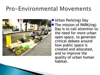  Urban Park(ing) Day
 The mission of PARK(ing)
  Day is to call attention to
  the need for more urban
  open space, to generate
  critical debate around
  how public space is
  created and allocated,
  and to improve the
  quality of urban human
  habitat.
 
