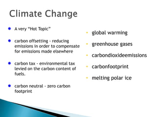  A very “Hot Topic”
                                      • global warming
 carbon offsetting - reducing
   emissions in order to compensate   • greenhouse gases
   for emissions made elsewhere
                                      • carbondioxideemissions
 carbon tax - environmental tax
   levied on the carbon content of    • carbonfootprint
   fuels.
                                      • melting polar ice
 carbon neutral - zero carbon
   footprint
 
