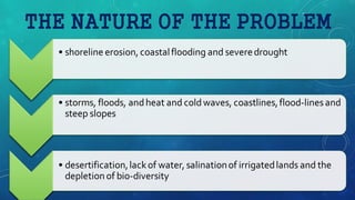 THE NATURE OF THE PROBLEM
• shoreline erosion, coastalflooding and severedrought
• storms, floods, andheat and coldwaves, coastlines,flood-linesand
steep slopes
• desertification,lackof water, salinationof irrigatedlands and the
depletion of bio-diversity
 