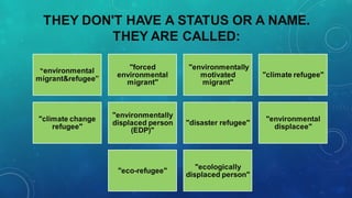 THEY DON'T HAVE A STATUS OR A NAME.
THEY ARE CALLED:
“environmental
migrant&refugee”
"forced
environmental
migrant"
"environmentally
motivated
migrant"
"climate refugee"
"climate change
refugee"
"environmentally
displaced person
(EDP)"
"disaster refugee"
"environmental
displacee"
"eco-refugee"
"ecologically
displaced person"
 
