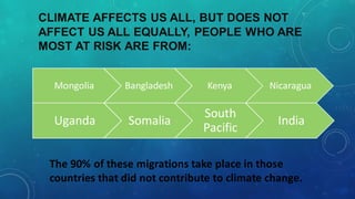 CLIMATE AFFECTS US ALL, BUT DOES NOT
AFFECT US ALL EQUALLY, PEOPLE WHO ARE
MOST AT RISK ARE FROM:
Mongolia Bangladesh Kenya Nicaragua
Uganda Somalia
South
Pacific
India
The 90% of these migrations take place in those
countries that did not contribute to climate change.
 
