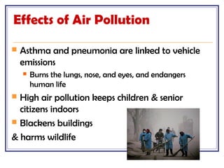 Effects of Air Pollution
 Asthma and pneumonia are linked to vehicle
emissions
 Burns the lungs, nose, and eyes, and endangers
human life
 High air pollution keeps children & senior
citizens indoors
 Blackens buildings
& harms wildlife
 