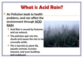What is Acid Rain?
 Air Pollution leads to health
problems, and can affect the
environment through ACID
RAIN
 Acid Rain is caused by factories
and car exhaust.
 The pollution gets into the
clouds and causes the rain to be
unusually acidic.
 This is harmful to plant life,
aquatic animals, humans
(cancer), and even buildings
and sculptures!
 