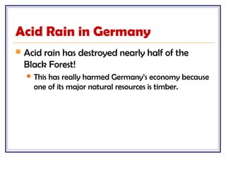 Acid Rain in Germany
 Acid rain has destroyed nearly half of the
Black Forest!
 This has really harmed Germany’s economy because
one of its major natural resources is timber.
 