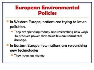 European Environmental
Policies
 In Western Europe, nations are trying to lessen
pollution.
 They are spending money and researching new ways
to produce power that cause less environmental
damage.
 In Eastern Europe, few nations are researching
new technologies
 They have less money
 