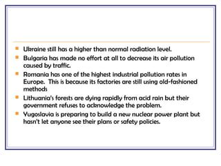  Ukraine still has a higher than normal radiation level.
 Bulgaria has made no effort at all to decrease its air pollution
caused by traffic.
 Romania has one of the highest industrial pollution rates in
Europe. This is because its factories are still using old-fashioned
methods
 Lithuania’s forests are dying rapidly from acid rain but their
government refuses to acknowledge the problem.
 Yugoslavia is preparing to build a new nuclear power plant but
hasn’t let anyone see their plans or safety policies.
 