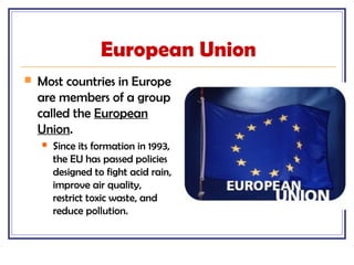 European Union
 Most countries in Europe
are members of a group
called the European
Union.
 Since its formation in 1993,
the EU has passed policies
designed to fight acid rain,
improve air quality,
restrict toxic waste, and
reduce pollution.
 