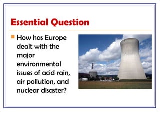Essential Question
 How has Europe
dealt with the
major
environmental
issues of acid rain,
air pollution, and
nuclear disaster?
 