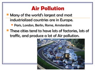 Air Pollution
 Many of the world’s largest and most
industrialized countries are in Europe.
 Paris, London, Berlin, Rome, Amsterdam
 These cities tend to have lots of factories, lots of
traffic, and produce a lot of Air pollution.
 