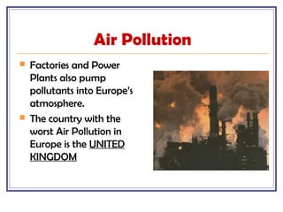 Air Pollution
 Factories and Power
Plants also pump
pollutants into Europe’s
atmosphere.
 The country with the
worst Air Pollution in
Europe is the UNITED
KINGDOM
 