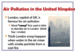 Air Pollution in the United Kingdom
 London, capital of UK, is
famous for air pollution
 Word “smog” first used in 1905
to describe air in London (thick
fog + smoke)
 Thick London smog happens
when water in the air mixes
with smoke particles from a
coal fire
 