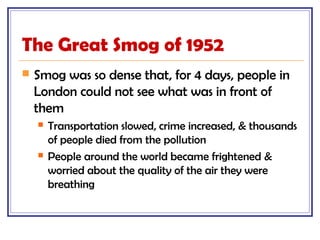 The Great Smog of 1952
 Smog was so dense that, for 4 days, people in
London could not see what was in front of
them
 Transportation slowed, crime increased, & thousands
of people died from the pollution
 People around the world became frightened &
worried about the quality of the air they were
breathing
 