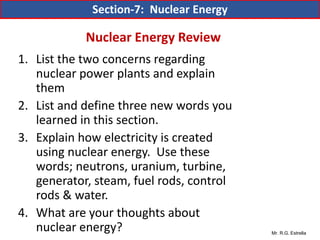 Mr. R.G. Estrella
1. List the two concerns regarding
nuclear power plants and explain
them
2. List and define three new words you
learned in this section.
3. Explain how electricity is created
using nuclear energy. Use these
words; neutrons, uranium, turbine,
generator, steam, fuel rods, control
rods & water.
4. What are your thoughts about
nuclear energy?
Section-7: Nuclear Energy
Nuclear Energy Review
 