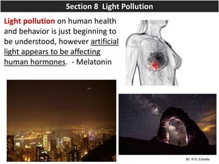 Mr. R.G. Estrella
Light pollution on human health
and behavior is just beginning to
be understood, however artificial
light appears to be affecting
human hormones. - Melatonin
Section 8 Light Pollution
 