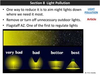 Mr. R.G. Estrella
• One way to reduce it is to aim night lights down
where we need it most.
• Remove or turn off unnecessary outdoor lights.
• Flagstaff AZ. One of the first to regulate lights
LIGHT
POLLUTION
Section 8 Light Pollution
Article
 