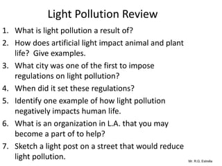 Mr. R.G. Estrella
Light Pollution Review
1. What is light pollution a result of?
2. How does artificial light impact animal and plant
life? Give examples.
3. What city was one of the first to impose
regulations on light pollution?
4. When did it set these regulations?
5. Identify one example of how light pollution
negatively impacts human life.
6. What is an organization in L.A. that you may
become a part of to help?
7. Sketch a light post on a street that would reduce
light pollution.
 