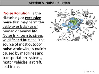 Mr. R.G. Estrella
Noise Pollution: is the
disturbing or excessive
noise that may harm the
activity or balance of
human or animal life.
Noise is known to stress
wildlife and humans. The
source of most outdoor
noise worldwide is mainly
caused by machines and
transportation systems,
motor vehicles, aircraft,
and trains.
Section 8 Noise Pollution
 