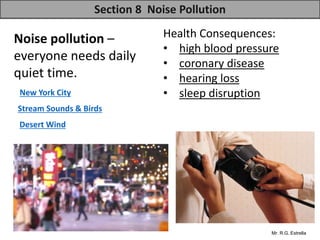 Mr. R.G. Estrella
Noise pollution –
everyone needs daily
quiet time.
Health Consequences:
• high blood pressure
• coronary disease
• hearing loss
• sleep disruption
Section 8 Noise Pollution
Stream Sounds & Birds
New York City
Desert Wind
 
