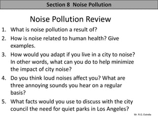 Mr. R.G. Estrella
Noise Pollution Review
1. What is noise pollution a result of?
2. How is noise related to human health? Give
examples.
3. How would you adapt if you live in a city to noise?
In other words, what can you do to help minimize
the impact of city noise?
4. Do you think loud noises affect you? What are
three annoying sounds you hear on a regular
basis?
5. What facts would you use to discuss with the city
council the need for quiet parks in Los Angeles?
Section 8 Noise Pollution
 
